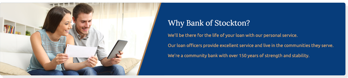 Why Bank of Stockton ? We'll be there for the life of your loan with our personal service. Our loan officers provide excellent service and live in the communities they serve. we're a community bank with over 150 years of strength and stability